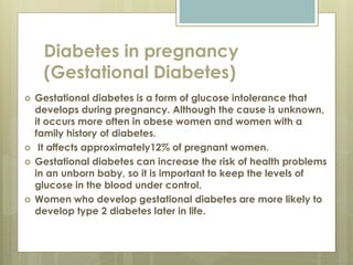 Diabetes in pregnancy
(Gestational Diabetes)
 Gestational diabetes is a form of glucose intolerance that
develops during pregnancy. Although the cause is unknown,
it occurs more often in obese women and women with a
family history of diabetes.
 It affects approximately12% of pregnant women.
 Gestational diabetes can increase the risk of health problems
in an unborn baby, so it is important to keep the levels of
glucose in the blood under control.
 Women who develop gestational diabetes are more likely to
develop type 2 diabetes later in life.
 