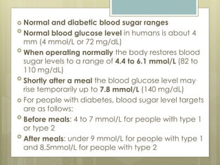  Normal and diabetic blood sugar ranges
 Normal blood glucose level in humans is about 4
mm (4 mmol/L or 72 mg/dL)
 When operating normally the body restores blood
sugar levels to a range of 4.4 to 6.1 mmol/L (82 to
110 mg/dL)
 Shortly after a meal the blood glucose level may
rise temporarily up to 7.8 mmol/L (140 mg/dL)
 For people with diabetes, blood sugar level targets
are as follows:
 Before meals: 4 to 7 mmol/L for people with type 1
or type 2
 After meals: under 9 mmol/L for people with type 1
and 8.5mmol/L for people with type 2
 