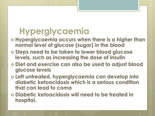 Hyperglycaemia
 Hyperglycaemia occurs when there is a higher than
normal level of glucose (sugar) in the blood
 Steps need to be taken to lower blood glucose
levels, such as increasing the dose of insulin
 Diet and exercise can also be used to adjust blood
glucose levels
 Left untreated, hyperglycaemia can develop into
diabetic ketoacidosis which is a serious condition
that can lead to coma
 Diabetic ketoacidosis will need to be treated in
hospital.
 