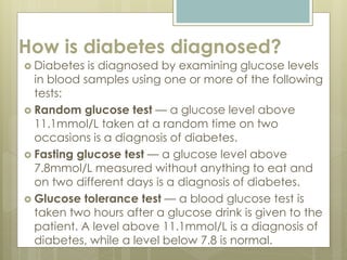 How is diabetes diagnosed?
 Diabetes is diagnosed by examining glucose levels
in blood samples using one or more of the following
tests:
 Random glucose test — a glucose level above
11.1mmol/L taken at a random time on two
occasions is a diagnosis of diabetes.
 Fasting glucose test — a glucose level above
7.8mmol/L measured without anything to eat and
on two different days is a diagnosis of diabetes.
 Glucose tolerance test — a blood glucose test is
taken two hours after a glucose drink is given to the
patient. A level above 11.1mmol/L is a diagnosis of
diabetes, while a level below 7.8 is normal.
 