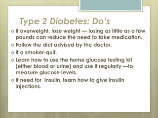 Type 2 Diabetes: Do’s
 If overweight, lose weight — losing as little as a few
pounds can reduce the need to take medication.
 Follow the diet advised by the doctor.
 If a smoker-quit.
 Learn how to use the home glucose testing kit
(either blood or urine) and use it regularly —to
measure glucose levels.
 If need for insulin, learn how to give insulin
injections.
 