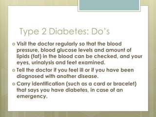 Type 2 Diabetes: Do’s
 Visit the doctor regularly so that the blood
pressure, blood glucose levels and amount of
lipids (fat) in the blood can be checked, and your
eyes, urinalysis and feet examined.
 Tell the doctor if you feel ill or if you have been
diagnosed with another disease.
 Carry identification (such as a card or bracelet)
that says you have diabetes, in case of an
emergency.
 
