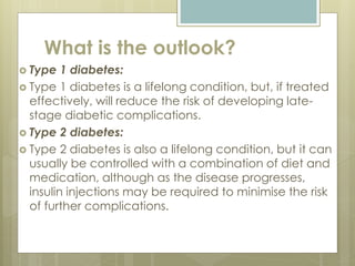 What is the outlook?
 Type 1 diabetes:
 Type 1 diabetes is a lifelong condition, but, if treated
effectively, will reduce the risk of developing late-
stage diabetic complications.
 Type 2 diabetes:
 Type 2 diabetes is also a lifelong condition, but it can
usually be controlled with a combination of diet and
medication, although as the disease progresses,
insulin injections may be required to minimise the risk
of further complications.
 