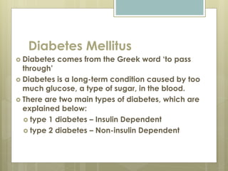 Diabetes Mellitus
 Diabetes comes from the Greek word ‘to pass
through’
 Diabetes is a long-term condition caused by too
much glucose, a type of sugar, in the blood.
 There are two main types of diabetes, which are
explained below:
 type 1 diabetes – Insulin Dependent
 type 2 diabetes – Non-insulin Dependent
 