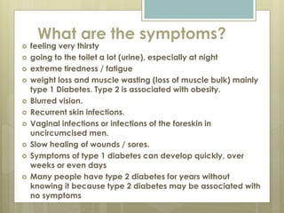 What are the symptoms?
 feeling very thirsty
 going to the toilet a lot (urine), especially at night
 extreme tiredness / fatigue
 weight loss and muscle wasting (loss of muscle bulk) mainly
type 1 Diabetes. Type 2 is associated with obesity.
 Blurred vision.
 Recurrent skin infections.
 Vaginal infections or infections of the foreskin in
uncircumcised men.
 Slow healing of wounds / sores.
 Symptoms of type 1 diabetes can develop quickly, over
weeks or even days
 Many people have type 2 diabetes for years without
knowing it because type 2 diabetes may be associated with
no symptoms
 