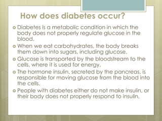 How does diabetes occur?
 Diabetes is a metabolic condition in which the
body does not properly regulate glucose in the
blood.
 When we eat carbohydrates, the body breaks
them down into sugars, including glucose.
 Glucose is transported by the bloodstream to the
cells, where it is used for energy.
 The hormone insulin, secreted by the pancreas, is
responsible for moving glucose from the blood into
the cells.
 People with diabetes either do not make insulin, or
their body does not properly respond to insulin,
 