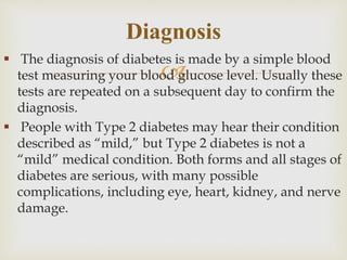 
 The diagnosis of diabetes is made by a simple blood
test measuring your blood glucose level. Usually these
tests are repeated on a subsequent day to confirm the
diagnosis.
 People with Type 2 diabetes may hear their condition
described as “mild,” but Type 2 diabetes is not a
“mild” medical condition. Both forms and all stages of
diabetes are serious, with many possible
complications, including eye, heart, kidney, and nerve
damage.
Diagnosis
 