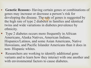 
 Genetic Reason:- Having certain genes or combinations of
genes may increase or decrease a person’s risk for
developing the disease. The role of genes is suggested by
the high rate of type 2 diabetes in families and identical
twins and wide variations in diabetes prevalence by
ethnicity.
 Type 2 diabetes occurs more frequently in African
Americans, Alaska Natives, American Indians,
Hispanics/Latinos, and some Asian Americans, Native
Hawaiians, and Pacific Islander Americans than it does in
non- Hispanic whites.
 Researchers are working to identify additional gene
variants and to learn how they interact with one another and
with environmental factors to cause diabetes.
 