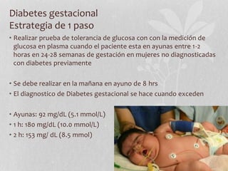 Diabetes gestacional
Estrategia de 1 paso
• Realizar prueba de tolerancia de glucosa con con la medición de
glucosa en plasma cuando el paciente esta en ayunas entre 1-2
horas en 24-28 semanas de gestación en mujeres no diagnosticadas
con diabetes previamente
• Se debe realizar en la mañana en ayuno de 8 hrs
• El diagnostico de Diabetes gestacional se hace cuando exceden
• Ayunas: 92 mg/dL (5.1 mmol/L)
• 1 h: 180 mg/dL (10.0 mmol/L)
• 2 h: 153 mg/ dL (8.5 mmol)
 