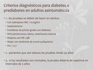 Criterios diagnósticos para diabetes o
prediabetes en adultos asintomáticos
• 1.- las pruebas se deben de hacer en adultos
• Con sobrepeso IMC >25 kg/m2
• Sedentarismo
• Familiares de primer grado con diabetes
• Africoamericanos, latino, americanos nativos
• Mujeres con RN >9lb
• Mujer con síndrome de ovario poliquístico
• A1c > 5.7
• 2.- pacientes que son obesos las pruebas desde 45 años
• 3.- si los resultados son normales, la prueba deberia de repetirse en
intervalos de 3 años
 