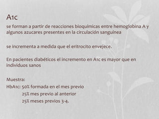 A1c
se forman a partir de reacciones bioquímicas entre hemoglobina A y
algunos azucares presentes en la circulación sanguínea
se incrementa a medida que el eritrocito envejece.
En pacientes diabéticos el incremento en A1c es mayor que en
individuos sanos
Muestra:
HbA1c: 50% formada en el mes previo
25% mes previo al anterior
25% meses previos 3-4.
 