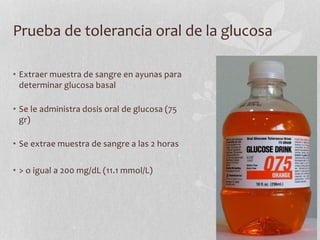 Prueba de tolerancia oral de la glucosa
• Extraer muestra de sangre en ayunas para
determinar glucosa basal
• Se le administra dosis oral de glucosa (75
gr)
• Se extrae muestra de sangre a las 2 horas
• > o igual a 200 mg/dL (11.1 mmol/L)
 