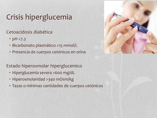 Crisis hiperglucemia
Cetoacidosis diabética
• pH <7.3
• Bicarbonato plasmático <15 mmol/L
• Presencia de cuerpos cetónicos en orina
Estado hiperosmolar hiperglucemico
• Hiperglucemia severa >600 mg/dL
• Hiperosmolaridad >340 mOsm/kg
• Tazas o mínimas cantidades de cuerpos cetónicos
 