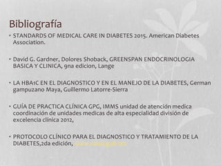 Bibliografía
• STANDARDS OF MEDICAL CARE IN DIABETES 2015. American Diabetes
Association.
• David G. Gardner, Dolores Shoback, GREENSPAN ENDOCRINOLOGIA
BASICA Y CLINICA, 9na edicion, Lange
• LA HBA1C EN EL DIAGNOSTICO Y EN EL MANEJO DE LA DIABETES, German
gampuzano Maya, Guillermo Latorre-Sierra
• GUÍA DE PRACTICA CLÍNICA GPG, IMMS unidad de atención medica
coordinación de unidades medicas de alta especialidad división de
excelencia clínica 2012,
• PROTOCOLO CLÍNICO PARA EL DIAGNOSTICO Y TRATAMIENTO DE LA
DIABETES,2da edición, www.salud.gob.mx
 
