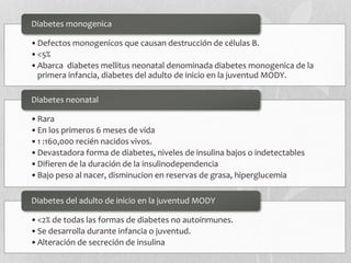 •Defectos monogenicos que causan destrucción de células B.
•<5%
•Abarca diabetes mellitus neonatal denominada diabetes monogenica de la
primera infancia, diabetes del adulto de inicio en la juventud MODY.
Diabetes monogenica
•Rara
•En los primeros 6 meses de vida
•1 :160,000 recién nacidos vivos.
•Devastadora forma de diabetes, niveles de insulina bajos o indetectables
•Difieren de la duración de la insulinodependencia
•Bajo peso al nacer, disminucion en reservas de grasa, hiperglucemia
Diabetes neonatal
•<2% de todas las formas de diabetes no autoinmunes.
•Se desarrolla durante infancia o juventud.
•Alteración de secreción de insulina
Diabetes del adulto de inicio en la juventud MODY
 