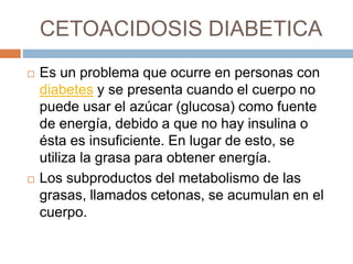 CETOACIDOSIS DIABETICA
 Es un problema que ocurre en personas con
diabetes y se presenta cuando el cuerpo no
puede usar el azúcar (glucosa) como fuente
de energía, debido a que no hay insulina o
ésta es insuficiente. En lugar de esto, se
utiliza la grasa para obtener energía.
 Los subproductos del metabolismo de las
grasas, llamados cetonas, se acumulan en el
cuerpo.
 