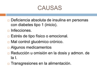 CAUSAS
 Deficiencia absoluta de insulina en personas
con diabetes tipo 1 (inicio).
 Infecciones.
 Estrés de tipo físico o emocional.
 Mal control glucémico crónico.
 Algunos medicamentos
 Reducción u omisión en la dosis y admon. de
la I.
 Transgresiones en la alimentación.
 