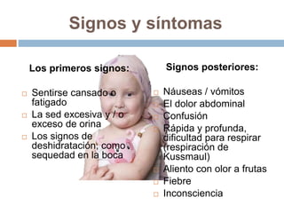 Signos y síntomas
Los primeros signos:
 Sentirse cansado o
fatigado
 La sed excesiva y / o
exceso de orina
 Los signos de
deshidratación, como
sequedad en la boca
Signos posteriores:
 Náuseas / vómitos
 El dolor abdominal
 Confusión
 Rápida y profunda,
dificultad para respirar
(respiración de
Kussmaul)
 Aliento con olor a frutas
 Fiebre
 Inconsciencia
 