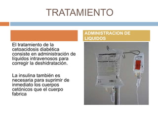 TRATAMIENTO
El tratamiento de la
cetoacidosis diabética
consiste en administración de
líquidos intravenosos para
corregir la deshidratación.
La insulina también es
necesaria para suprimir de
inmediato los cuerpos
cetónicos que el cuerpo
fabrica
ADMINISTRACION DE
LIQUIDOS
 