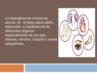 La hiperglicemia crónica se
asocia en el largo plazo daño,
disfunción e insuficiencia de
diferentes órganos
especialmente de los ojos,
riñones, nervios, corazón y vasos
sanguíneos.
 