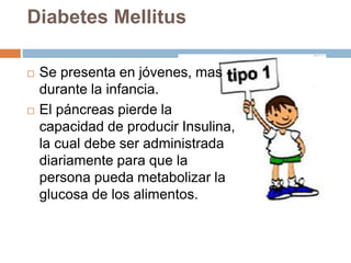 Diabetes Mellitus
 Se presenta en jóvenes, mas
durante la infancia.
 El páncreas pierde la
capacidad de producir Insulina,
la cual debe ser administrada
diariamente para que la
persona pueda metabolizar la
glucosa de los alimentos.
 