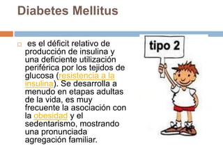 Diabetes Mellitus
 es el déficit relativo de
producción de insulina y
una deficiente utilización
periférica por los tejidos de
glucosa (resistencia a la
insulina). Se desarrolla a
menudo en etapas adultas
de la vida, es muy
frecuente la asociación con
la obesidad y el
sedentarismo, mostrando
una pronunciada
agregación familiar.
 