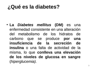 3
¿Qué es la diabetes?
●
La Diabetes mellitus (DM) es una
enfermedad consistente en una alteración
del metabolismo de los hidratos de
carbono que se produce por una
insuficiencia de la secreción de
insulina o una falta de actividad de la
misma, lo que conlleva una elevación
de los niveles de glucosa en sangre
(hiperglucemia).
 