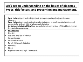 Let’s get an understanding on the basics of diabetes –
types, risk factors, and prevention and management.
• Type 1 diabetes – insulin-dependent, immune-mediated or juvenile-onset
diabetes.
Type 2 diabetes – non-insulin dependent diabetes or adult-onset diabetes, and
accounts for at least 90% of all cases of diabetes.
Gestational diabetes (GDM) is a form of diabetes consisting of high blood glucose
levels during pregnancy.
• Risk Factors:
• Obesity
• Diet and physical inactivity
• Increasing age
• Insulin resistance
• Family history of diabetes
• Ethnicity
• Stress
• Hypertension and high cholesterol
 