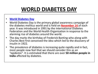 WORLD DIABETES DAY
• World Diabetes Day
• World Diabetes Day is the primary global awareness campaign of
the diabetes mellitus world and is held on November 14 of each
year. It was introduced in 1991 by the International Diabetes
Federation and the World Health Organization in response to the
alarming rise of diabetes around the world.
• The day marks the birthday of Frederick Banting who along with
Charles Best first conceived the idea which led to the discovery of
insulin in 1922.
• The prevalence of diabetes is increasing quite rapidly and in fact,
most people now feel that we should consider this as an
“epidemic”. It is estimated that there are over 50 million people in
India affected by diabetes.
 