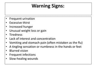 Warning Signs:
• Frequent urination
• Excessive thirst
• Increased hunger
• Unusual weight loss or gain
• Tiredness
• Lack of interest and concentration
• Vomiting and stomach pain (often mistaken as the flu)
• A tingling sensation or numbness in the hands or feet
• Blurred vision
• Frequent infections
• Slow-healing wounds
 