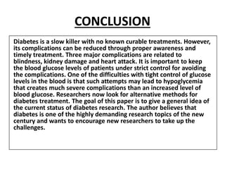 CONCLUSION
Diabetes is a slow killer with no known curable treatments. However,
its complications can be reduced through proper awareness and
timely treatment. Three major complications are related to
blindness, kidney damage and heart attack. It is important to keep
the blood glucose levels of patients under strict control for avoiding
the complications. One of the difficulties with tight control of glucose
levels in the blood is that such attempts may lead to hypoglycemia
that creates much severe complications than an increased level of
blood glucose. Researchers now look for alternative methods for
diabetes treatment. The goal of this paper is to give a general idea of
the current status of diabetes research. The author believes that
diabetes is one of the highly demanding research topics of the new
century and wants to encourage new researchers to take up the
challenges.
 