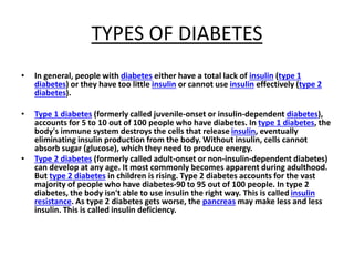 TYPES OF DIABETES
• In general, people with diabetes either have a total lack of insulin (type 1
diabetes) or they have too little insulin or cannot use insulin effectively (type 2
diabetes).
• Type 1 diabetes (formerly called juvenile-onset or insulin-dependent diabetes),
accounts for 5 to 10 out of 100 people who have diabetes. In type 1 diabetes, the
body's immune system destroys the cells that release insulin, eventually
eliminating insulin production from the body. Without insulin, cells cannot
absorb sugar (glucose), which they need to produce energy.
• Type 2 diabetes (formerly called adult-onset or non-insulin-dependent diabetes)
can develop at any age. It most commonly becomes apparent during adulthood.
But type 2 diabetes in children is rising. Type 2 diabetes accounts for the vast
majority of people who have diabetes-90 to 95 out of 100 people. In type 2
diabetes, the body isn't able to use insulin the right way. This is called insulin
resistance. As type 2 diabetes gets worse, the pancreas may make less and less
insulin. This is called insulin deficiency.
 