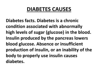 DIABETES CAUSES
Diabetes facts. Diabetes is a chronic
condition associated with abnormally
high levels of sugar (glucose) in the blood.
Insulin produced by the pancreas lowers
blood glucose. Absence or insufficient
production of insulin, or an inability of the
body to properly use insulin causes
diabetes.
 