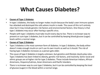 What Causes Diabetes?
• Causes of Type 1 Diabetes
• In type 1 diabetes, the body no longer makes insulin because the body's own immune system
has attacked and destroyed the cells where insulin is made. The cause of this isn't entirely
clear but it may include genetic risk factors and environmental factors. One theory is that
type 1 diabetes may occur after having a specific virus.
• People with type 1 diabetes must take insulin every day to live. There is no known way to
prevent or cure type 1 diabetes, but it can be controlled by keeping blood glucose (sugar)
levels within a normal range.
• Causes of Type 2 Diabetes
• Type 2 diabetes is the most common form of diabetes. In type 2 diabetes, the body either
doesn't make enough insulin or can't use its own insulin as well as it should. The risk of
having type 2 diabetes increases as a person gets older.
• The cause of type 2 diabetes is largely unknown, but genetics and lifestyle clearly play roles.
Type 2 diabetes has been linked to obesity, genetic risk factors, and inactivity. Some racial and
ethnic groups are at higher risk for type 2 diabetes. These include American Indians, African
Americans, Hispanics/Latinos, Asian Americans and Pacific Islanders.
• There is no known way to cure type 2 diabetes, but it can be controlled by keeping the level
of glucose (sugar) in the blood within a normal range.
 