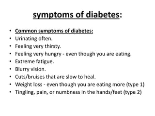 symptoms of diabetes:
• Common symptoms of diabetes:
• Urinating often.
• Feeling very thirsty.
• Feeling very hungry - even though you are eating.
• Extreme fatigue.
• Blurry vision.
• Cuts/bruises that are slow to heal.
• Weight loss - even though you are eating more (type 1)
• Tingling, pain, or numbness in the hands/feet (type 2)
 