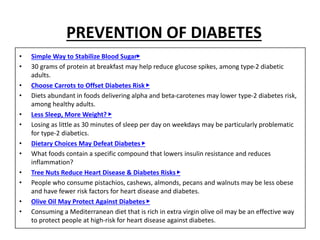 PREVENTION OF DIABETES
• Simple Way to Stabilize Blood Sugar▶
• 30 grams of protein at breakfast may help reduce glucose spikes, among type-2 diabetic
adults.
• Choose Carrots to Offset Diabetes Risk ▶
• Diets abundant in foods delivering alpha and beta-carotenes may lower type-2 diabetes risk,
among healthy adults.
• Less Sleep, More Weight? ▶
• Losing as little as 30 minutes of sleep per day on weekdays may be particularly problematic
for type-2 diabetics.
• Dietary Choices May Defeat Diabetes ▶
• What foods contain a specific compound that lowers insulin resistance and reduces
inflammation?
• Tree Nuts Reduce Heart Disease & Diabetes Risks ▶
• People who consume pistachios, cashews, almonds, pecans and walnuts may be less obese
and have fewer risk factors for heart disease and diabetes.
• Olive Oil May Protect Against Diabetes ▶
• Consuming a Mediterranean diet that is rich in extra virgin olive oil may be an effective way
to protect people at high-risk for heart disease against diabetes.
 
