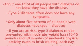 ▪About one third of all people with diabetes do
not know they have the disease.
▪Type 2 diabetes often does not have any
symptoms.
▪Only about five percent of all people with
diabetes have type 1 diabetes.
▪If you are at risk, type 2 diabetes can be
prevented with moderate weight loss (10–15
pounds) and 30 minutes of moderate physical
activity (such as brisk walking) each day.
 