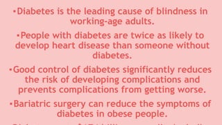 ▪Diabetes is the leading cause of blindness in
working-age adults.
▪People with diabetes are twice as likely to
develop heart disease than someone without
diabetes.
▪Good control of diabetes significantly reduces
the risk of developing complications and
prevents complications from getting worse.
▪Bariatric surgery can reduce the symptoms of
diabetes in obese people.
 