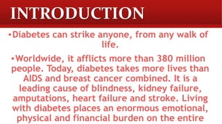 INTRODUCTION
▪Diabetes can strike anyone, from any walk of
life.
▪Worldwide, it afflicts more than 380 million
people. Today, diabetes takes more lives than
AIDS and breast cancer combined. It is a
leading cause of blindness, kidney failure,
amputations, heart failure and stroke. Living
with diabetes places an enormous emotional,
physical and financial burden on the entire
 