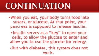 CONTINUATION
▪When you eat, your body turns food into
sugars, or glucose. At that point, your
pancreas is supposed to release insulin.
▪Insulin serves as a “key” to open your
cells, to allow the glucose to enter and
allow you to use the glucose for energy.
▪But with diabetes, this system does not
work.
 