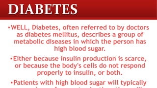 DIABETES
▪WELL, Diabetes, often referred to by doctors
as diabetes mellitus, describes a group of
metabolic diseases in which the person has
high blood sugar.
▪Either because insulin production is scarce,
or because the body's cells do not respond
properly to insulin, or both.
▪Patients with high blood sugar will typically
 