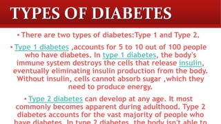 TYPES OF DIABETES
▪ There are two types of diabetes:Type 1 and Type 2.
▪ Type 1 diabetes ,accounts for 5 to 10 out of 100 people
who have diabetes. In type 1 diabetes, the body's
immune system destroys the cells that release insulin,
eventually eliminating insulin production from the body.
Without insulin, cells cannot absorb sugar ,which they
need to produce energy.
▪ Type 2 diabetes can develop at any age. It most
commonly becomes apparent during adulthood. Type 2
diabetes accounts for the vast majority of people who
 