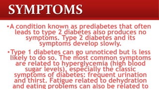 SYMPTOMS
▪A condition known as prediabetes that often
leads to type 2 diabetes also produces no
symptoms. Type 2 diabetes and its
symptoms develop slowly.
▪Type 1 diabetes can go unnoticed but is less
likely to do so. The most common symptoms
are related to hyperglycemia (high blood
sugar levels), especially the classic
symptoms of diabetes: frequent urination
and thirst. Fatigue related to dehydration
and eating problems can also be related to
 