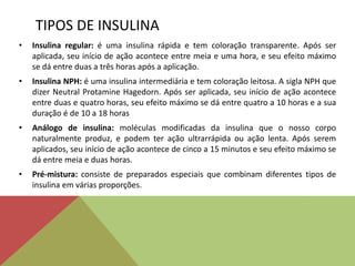 TIPOS DE INSULINA
• Insulina regular: é uma insulina rápida e tem coloração transparente. Após ser
aplicada, seu início de ação acontece entre meia e uma hora, e seu efeito máximo
se dá entre duas a três horas após a aplicação.
• Insulina NPH: é uma insulina intermediária e tem coloração leitosa. A sigla NPH que
dizer Neutral Protamine Hagedorn. Após ser aplicada, seu início de ação acontece
entre duas e quatro horas, seu efeito máximo se dá entre quatro a 10 horas e a sua
duração é de 10 a 18 horas
• Análogo de insulina: moléculas modificadas da insulina que o nosso corpo
naturalmente produz, e podem ter ação ultrarrápida ou ação lenta. Após serem
aplicados, seu início de ação acontece de cinco a 15 minutos e seu efeito máximo se
dá entre meia e duas horas.
• Pré-mistura: consiste de preparados especiais que combinam diferentes tipos de
insulina em várias proporções.
 