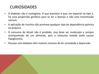 CURIOSIDADES
• O diabetes não é contagioso. O que acontece é que, em especial no tipo 1,
há uma propensão genética para se ter a doença e não uma transmissão
comum.
• A aplicação de insulina não promove qualquer tipo de dependência química
ou psíquica.
• O consumo de álcool não é proibido, mas deve ser moderado e sempre
acompanhado de um alimento, pois o consumo isolado pode causar
hipoglicemia.
• Pessoas com diabetes têm maiores chances de ter ansiedade e depressão.
 