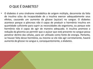 O QUE É DIABETES?
• O diabetes é uma síndrome metabólica de origem múltipla, decorrente da falta
de insulina e/ou da incapacidade de a insulina exercer adequadamente seus
efeitos, causando um aumento da glicose (açúcar) no sangue. O diabetes
acontece porque o pâncreas não é capaz de produzir o hormônio insulina em
quantidade suficiente para suprir as necessidades do organismo, ou porque este
hormônio não é capaz de agir de maneira adequada. A insulina promove a
redução da glicemia ao permitir que o açúcar que está presente no sangue possa
penetrar dentro das células, para ser utilizado como fonte de energia. Portanto,
se houver falta desse hormônio, ou mesmo se ele não agir corretamente, haverá
aumento de glicose no sangue e, consequentemente, o diabetes.
 