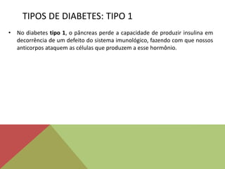 TIPOS DE DIABETES: TIPO 1
• No diabetes tipo 1, o pâncreas perde a capacidade de produzir insulina em
decorrência de um defeito do sistema imunológico, fazendo com que nossos
anticorpos ataquem as células que produzem a esse hormônio.
 