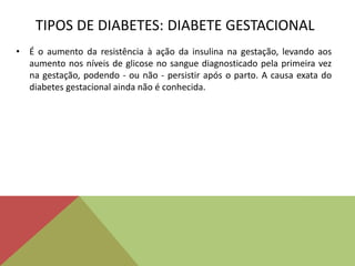TIPOS DE DIABETES: DIABETE GESTACIONAL
• É o aumento da resistência à ação da insulina na gestação, levando aos
aumento nos níveis de glicose no sangue diagnosticado pela primeira vez
na gestação, podendo - ou não - persistir após o parto. A causa exata do
diabetes gestacional ainda não é conhecida.
 