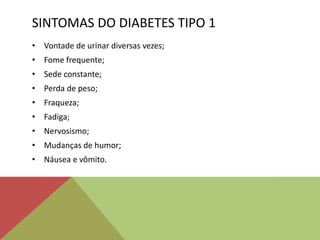 SINTOMAS DO DIABETES TIPO 1
• Vontade de urinar diversas vezes;
• Fome frequente;
• Sede constante;
• Perda de peso;
• Fraqueza;
• Fadiga;
• Nervosismo;
• Mudanças de humor;
• Náusea e vômito.
 