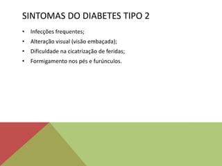 SINTOMAS DO DIABETES TIPO 2
• Infecções frequentes;
• Alteração visual (visão embaçada);
• Dificuldade na cicatrização de feridas;
• Formigamento nos pés e furúnculos.
 